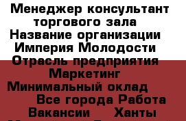 Менеджер-консультант торгового зала › Название организации ­ Империя Молодости › Отрасль предприятия ­ Маркетинг › Минимальный оклад ­ 30 000 - Все города Работа » Вакансии   . Ханты-Мансийский,Белоярский г.